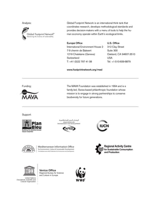 Europe Ofﬁce
International Environment House 2
7-9 chemin de Balexert
1219 Chatelaine (Geneva)
Switzerland
T: +41 (0)22 797 41 08
Funding:
Support:
Analysis:
The MAVA Foundation was established in 1994 and is a
family-led, Swiss-based philanthropic foundation whose
mission is to engage in strong partnerships to conserve
biodiversity for future generations.
Global Footprint Network is an international think tank that
coordinates research, develops methodological standards and
provides decision-makers with a menu of tools to help the hu-
man economy operate within Earth’s ecological limits.
U.S. Ofﬁce
312 Clay Street
Suite 300
Oakland, CA 94607-3510
USA
Tel. +1-510-839-8879
www.footprintnetwork.org/med
Venice Office
Regional Bureau for Science
and Culture in Europe
United Nations
Educational, Scientiﬁc and
Cultural Organization
26
 