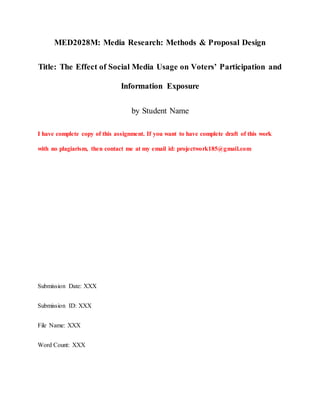 MED2028M: Media Research: Methods & Proposal Design
Title: The Effect of Social Media Usage on Voters’ Participation and
Information Exposure
by Student Name
I have complete copy of this assignment. If you want to have complete draft of this work
with no plagiarism, then contact me at my email id: projectwork185@gmail.com
Submission Date: XXX
Submission ID: XXX
File Name: XXX
Word Count: XXX
 