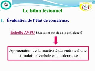Le bilan lésionnel
I. Évaluation de l’état de conscience;
Échelle AVPU (évaluation rapide de la conscience)
Appréciation de la réactivité du victime à une
stimulation verbale ou douloureuse.
 