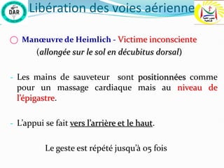 Libération des voies aérienne
⃝ Manœuvre de Heimlich - Victime inconsciente
(allongée sur le sol en décubitus dorsal)
- Les mains de sauveteur sont positionnées comme
pour un massage cardiaque mais au niveau de
l’épigastre.
- L’appui se fait vers l’arrière et le haut.
Le geste est répété jusqu’à 05 fois
 