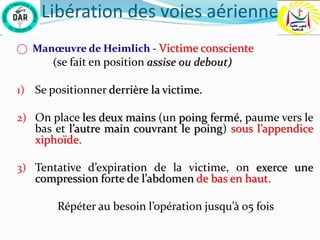 Libération des voies aérienne
⃝ Manœuvre de Heimlich - Victime consciente
(se fait en position assise ou debout)
1) Se positionner derrière la victime.
2) On place les deux mains (un poing fermé, paume vers le
bas et l’autre main couvrant le poing) sous l’appendice
xiphoïde.
3) Tentative d’expiration de la victime, on exerce une
compression forte de l’abdomen de bas en haut.
Répéter au besoin l’opération jusqu’à 05 fois
 