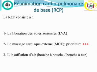 Réanimation cardio-pulmonaire
de base (RCP)
La RCP consiste à :
1- La libération des voies aériennes (LVA)
2- Le massage cardiaque externe (MCE); prioritaire +++
3- L’insufflation d’air (bouche à bouche / bouche à nez)
 