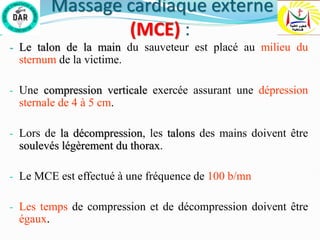 Massage cardiaque externe
(MCE) :
- Le talon de la main du sauveteur est placé au milieu du
sternum de la victime.
- Une compression verticale exercée assurant une dépression
sternale de 4 à 5 cm.
- Lors de la décompression, les talons des mains doivent être
soulevés légèrement du thorax.
- Le MCE est effectué à une fréquence de 100 b/mn
- Les temps de compression et de décompression doivent être
égaux.
 