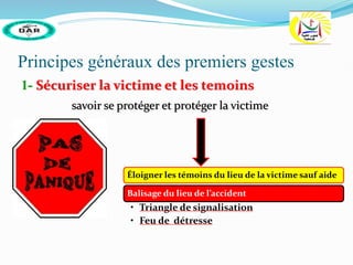 Principes généraux des premiers gestes
1- Sécuriser la victime et les temoins
savoir se protéger et protéger la victime
Éloigner les témoins du lieu de la victime sauf aide
Balisage du lieu de l’accident
• Triangle de signalisation
• Feu de détresse
 