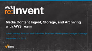Media Content Ingest, Storage, and Archiving
with AWS – MED301
John Downey, Amazon Web Services, Business Development Manger - Storage
November 13, 2013

© 2013 Amazon.com, Inc. and its affiliates. All rights reserved. May not be copied, modified, or distributed in whole or in part without the express consent of Amazon.com, Inc.

 