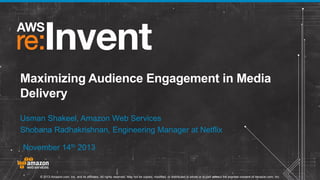 Maximizing Audience Engagement in Media
Delivery
Usman Shakeel, Amazon Web Services
Shobana Radhakrishnan, Engineering Manager at Netflix
November 14th 2013

© 2013 Amazon.com, Inc. and its affiliates. All rights reserved. May not be copied, modified, or distributed in whole or in part without the express consent of Amazon.com, Inc.

 