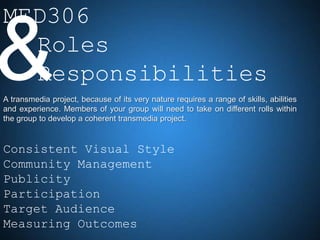 MED306

& Roles
  Responsibilities
A transmedia project, because of its very nature requires a range of skills, abilities
and experience. Members of your group will need to take on different rolls within
the group to develop a coherent transmedia project.


Consistent Visual Style
Community Management
Publicity
Participation
Target Audience
Measuring Outcomes
 