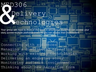 MED306

& Delivery
  Technologies
Your group will need to think of the ways in which your audience can access your
story across multiple platforms and how you can assess their involvement.




Connecting with audiences
Managing a distributed narrative
Working with existing technologies
Delivering an engaging story
Monitoring audience involvement
Thinking about new narrative form
 