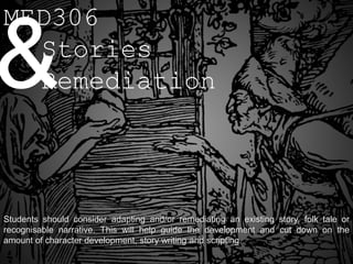 MED306

& Stories
  Remediation




Students should consider adapting and/or remediating an existing story, folk tale or
recognisable narrative. This will help guide the development and cut down on the
amount of character development, story writing and scripting.
 