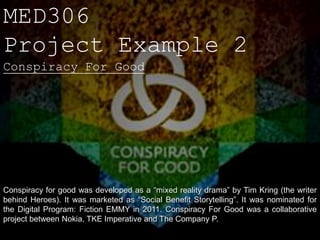 MED306
Project Example 2
Conspiracy For Good




Conspiracy for good was developed as a “mixed reality drama” by Tim Kring (the writer
behind Heroes). It was marketed as “Social Benefit Storytelling”. It was nominated for
the Digital Program: Fiction EMMY in 2011. Conspiracy For Good was a collaborative
project between Nokia, TKE Imperative and The Company P.
 