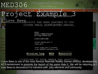 MED306
Project Example 3
I Love Bees




I Love Bees is one of the most famous Alternate Reality Games (ARGs), developed by
42 Entertainment to promote the launch of the game Halo 2. We will be returning to I
Love Bees to deconstruct it’s narrative path, play elements and community
 