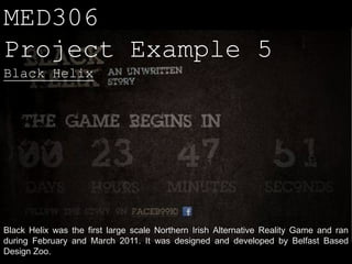 MED306
Project Example 5
Black Helix




Black Helix was the first large scale Northern Irish Alternative Reality Game and ran
during February and March 2011. It was designed and developed by Belfast Based
Design Zoo.
 