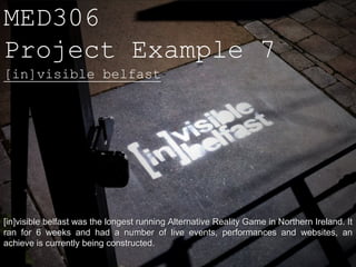 MED306
Project Example 7
[in]visible belfast




[in]visible belfast was the longest running Alternative Reality Game in Northern Ireland. It
ran for 6 weeks and had a number of live events, performances and websites, an
achieve is currently being constructed.
 