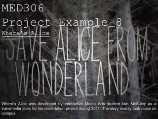MED306
Project Example 8
Where’s Alice




Where’s Alice was developed by Interactive Media Arts student Iain McAuley as a
transmedia story for his dissertation project during 2011. The story mainly took place on
campus.
 