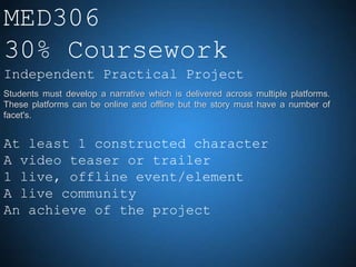 MED306
30% Coursework
Independent Practical Project
Students must develop a narrative which is delivered across multiple platforms.
These platforms can be online and offline but the story must have a number of
facet's.


At least 1 constructed character
A video teaser or trailer
1 live, offline event/element
A live community
An achieve of the project
 