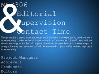 MED306
    Editorial
    Supervision
    Contact Time
This project is a group independent project, students are expected to produce work
independently under editorial supervision from a member of staff. You will be
shown existing examples of projects, ideas on approaches and shown ways of
using softwares and services but will be assessed on your ability to direct a project
independently


Project Managers
Achievers
Producers
Editors
 
