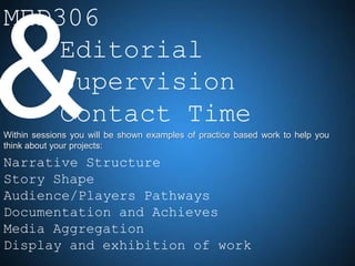 MED306
    Editorial
    Supervision
    Contact Time
Within sessions you will be shown examples of practice based work to help you
think about your projects:

Narrative Structure
Story Shape
Audience/Players Pathways
Documentation and Achieves
Media Aggregation
Display and exhibition of work
 