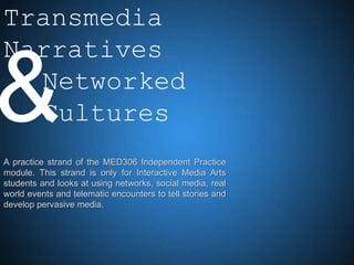 Transmedia
Narratives

& Networked
  Cultures
A practice strand of the MED306 Independent Practice
module. This strand is only for Interactive Media Arts
students and looks at using networks, social media, real
world events and telematic encounters to tell stories and
develop pervasive media.
 