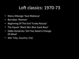 Loc 
classics: 
1970-­‐73 
• Manu 
Dibango 
‘Soul 
Makossa’ 
• Barrabas 
‘Woman’ 
• Beginning 
Of 
The 
End 
‘Funky 
Nassau’ 
• The 
Equals 
‘Black 
Skin 
Blue 
Eyed 
Boys’ 
• Eddie 
Kendricks 
‘Girl 
You 
Need 
A 
Change 
Of 
Mind’ 
• War 
‘City, 
Country, 
City’ 
 