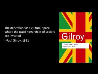 The 
dancefloor 
as 
a 
cultural 
space 
where 
the 
usual 
hierarchies 
of 
society 
are 
inverted 
-­‐ 
Paul 
Gilroy, 
1991 
 
