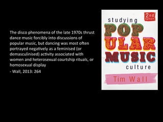 The 
disco 
phenomena 
of 
the 
late 
1970s 
thrust 
dance 
music 
forcibly 
into 
discussions 
of 
popular 
music, 
but 
dancing 
was 
most 
ocen 
portrayed 
nega?vely 
as 
a 
feminised 
(or 
demasculinised) 
ac?vity 
associated 
with 
women 
and 
heterosexual 
courtship 
rituals, 
or 
homosexual 
display 
-­‐ 
Wall, 
2013: 
264 
 