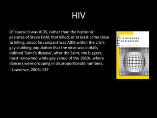 HIV 
Of 
course 
it 
was 
AIDS, 
rather 
than 
the 
histrionic 
gestures 
of 
Steve 
Dahl, 
that 
killed, 
or 
at 
least 
came 
close 
to 
killing, 
disco. 
So 
rampant 
was 
AIDS 
within 
the 
city’s 
gay 
clubbing 
popula?on 
that 
the 
virus 
was 
ini?ally 
dubbed 
‘Saint’s 
disease’, 
acer 
the 
Saint, 
the 
biggest, 
most 
renowned 
white 
gay 
venue 
of 
the 
1980s, 
where 
dancers 
were 
dropping 
in 
dispropor?onate 
numbers. 
-­‐ 
Lawrence, 
2006: 
137 
 