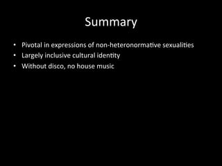 Summary 
• Pivotal 
in 
expressions 
of 
non-­‐heteronorma?ve 
sexuali?es 
• Largely 
inclusive 
cultural 
iden?ty 
• Without 
disco, 
no 
house 
music 
 