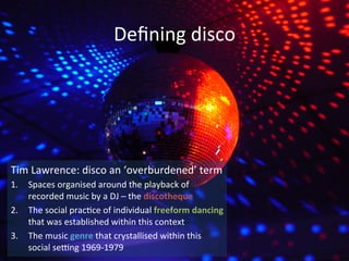 Defining 
disco 
Tim 
Lawrence: 
disco 
an 
‘overburdened’ 
term 
1. Spaces 
organised 
around 
the 
playback 
of 
recorded 
music 
by 
a 
DJ 
– 
the 
discotheque 
2. The 
social 
prac?ce 
of 
individual 
freeform 
dancing 
that 
was 
established 
within 
this 
context 
3. The 
music 
genre 
that 
crystallised 
within 
this 
social 
seNng 
1969-­‐1979 
 