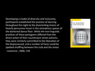 Developing 
a 
model 
of 
diversity 
and 
inclusivity, 
par?cipants 
established 
the 
prac?ce 
of 
dancing 
throughout 
the 
night 
to 
the 
disorien?ng 
strains 
of 
heavily 
percussive 
music 
in 
the 
amorphous 
spaces 
of 
the 
darkened 
dance 
floor. 
While 
the 
non-­‐linguis?c 
prac?ces 
of 
these 
partygoers 
differed 
from 
the 
direct 
ac?on 
of 
their 
counterpart 
street 
ac?vists, 
they 
were 
similarly 
commiaed 
to 
the 
libera?on 
of 
the 
dispossessed, 
and 
a 
number 
of 
faces 
could 
be 
spoaed 
shuffling 
between 
the 
club 
and 
the 
street 
-­‐ 
Lawrence 
, 
2006: 
129 
 