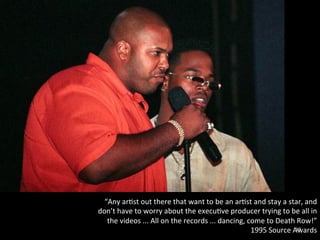 “Any 
ar0st 
out 
there 
that 
want 
to 
be 
an 
ar0st 
and 
stay 
a 
star, 
and 
don’t 
have 
to 
worry 
about 
the 
execu0ve 
producer 
trying 
to 
be 
all 
in 
the 
videos 
... 
All 
on 
the 
records 
... 
dancing, 
come 
to 
Death 
Row!” 
1995 
Source 
A1w9 
ards 
 