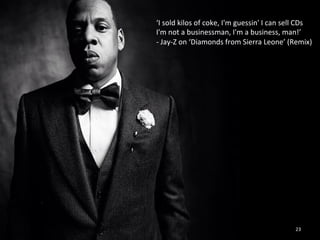 ‘I 
sold 
kilos 
of 
coke, 
I'm 
guessin' 
I 
can 
sell 
CDs 
I'm 
not 
a 
businessman, 
I'm 
a 
business, 
man!’ 
-­‐ 
Jay-­‐Z 
on 
‘Diamonds 
from 
Sierra 
Leone’ 
(Remix) 
23 
 