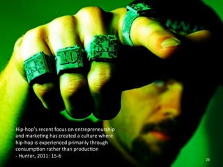 Hip-­‐hop’s 
recent 
focus 
on 
entrepreneurship 
and 
marke0ng 
has 
created 
a 
culture 
where 
hip-­‐hop 
is 
experienced 
primarily 
through 
consump0on 
rather 
than 
produc0on 
-­‐ 
Hunter, 
2011: 
15-­‐6 
26 
 