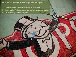 3 
themes 
all 
focused 
around 
capitalist 
enterprise: 
1. Rap’s 
success 
and 
commercial 
dominance 
2. Commodity 
fe0shism 
and 
conspicuous 
consump0on 
3. Authen0city 
and 
selling 
out 
3 
 