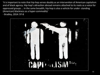 ‘it 
is 
important 
to 
note 
that 
hip-­‐hop 
serves 
doubly 
as 
an 
interven0on 
of 
American 
capitalism 
and 
of 
black 
agency. 
Hip-­‐hop's 
arrac0on 
abroad 
remains 
arached 
to 
its 
roots 
as 
a 
voice 
for 
oppressed 
groups 
… 
In 
the 
same 
breadth, 
hip-­‐hop 
is 
also 
a 
vehicle 
for 
under-­‐ 
standing 
(American) 
blackness 
as 
a 
hyper-­‐commodity’ 
-­‐ 
Bradley, 
2014: 
97-­‐8 
31 
 