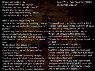 Kanye 
West 
-­‐ 
‘We 
Don’t 
Care’ 
(2004) 
The 
College 
Dropout 
Drug 
dealin’ 
jus 
to 
get 
by 
Stack 
ya 
money 
0ll 
it 
gets 
sky 
high 
We 
wasn’t 
supposed 
to 
make 
it 
past 
25 
But 
the 
jokes 
on 
you 
we 
s0ll 
alive 
Throw 
your 
hands 
up 
in 
the 
sky 
and 
say 
“We 
don't 
care 
what 
people 
say” 
If 
this 
is 
your 
first 
0me 
hearing 
this 
You 
are 
about 
to 
experience 
something 
cold 
man 
We 
never 
had 
nothing 
handed 
took 
nothing 
for 
granted 
Took 
nothing 
from 
no 
man, 
man 
I'm 
my 
own 
man 
But 
as 
a 
shorty 
I 
looked 
up 
to 
the 
dopeman 
Only 
adult 
man 
I 
knew 
that 
wasn’t 
a 
broke 
man 
Flickin’ 
starter 
coats 
man, 
Man 
you 
don’t 
know 
man 
We 
don't 
care 
what 
people 
say 
This 
is 
for 
my 
niggas 
outside 
all 
winter 
Cuz 
this 
summer 
they 
ain’t 
finna 
to 
say 
“next 
summer 
I’m 
finna” 
Siun’ 
in 
the 
hood 
like 
community 
colleges 
This 
dope 
money 
here 
is 
Lil 
Trey’s 
scholarship 
Cause 
ain’t 
no 
to 
tui0on 
for 
havin’ 
no 
ambi0on 
And 
ain’t 
no 
loans 
for 
siun’ 
your 
ass 
at 
home 
So 
we 
forced 
to 
sell 
crack 
rap 
and 
get 
a 
job 
You 
gora 
do 
something 
man 
your 
ass 
is 
grown 
[…] 
The 
second 
verse 
is 
for 
my 
dogs 
working 
9 
to 
5 
That 
s0ll 
hustle 
cause 
a 
nigga 
can't 
shine 
off 
$6.55 
And 
everybody 
selling 
make-­‐up, 
Jacobs 
And 
bootleg 
tapes 
just 
to 
get 
they 
cake 
up 
We 
put 
shit 
on 
layaway 
then 
come 
back 
We 
claim 
other 
people 
kids 
on 
our 
income 
tax 
We 
take 
that 
money 
cop 
work 
than 
push 
packs 
to 
get 
paid 
And 
we 
don't 
care 
what 
people 
say 
Momma 
say 
she 
wanna 
move 
south 
Scratchin’ 
lorery 
0ckets 
Eyes 
on 
a 
new 
house 
Around 
the 
same 
0me, 
Doe 
ran 
up 
in 
dude 
house 
Couldn’t 
get 
a 
job, 
So 
since 
he 
couldn’t 
get 
work 
He 
figured 
he’d 
take 
work 
The 
drug 
game 
bolemic 
its 
hard 
to 
get 
weight 
So 
niggas 
money 
is 
homo 
its 
hard 
to 
get 
straight 
So 
we 
gon 
keep 
baking 
to 
the 
day 
we 
get 
cake. 
And 
we 
don’t 
care 
what 
people 
say 
32 
 