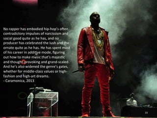 No 
rapper 
has 
embodied 
hip-­‐hop’s 
oxen 
contradictory 
impulses 
of 
narcissism 
and 
social 
good 
quite 
as 
he 
has, 
and 
no 
producer 
has 
celebrated 
the 
lush 
and 
the 
ornate 
quite 
as 
he 
has. 
He 
has 
spent 
most 
of 
his 
career 
in 
addi0ve 
mode, 
figuring 
out 
how 
to 
make 
music 
that’s 
majes0c 
and 
thought-­‐provoking 
and 
grand-­‐scaled. 
And 
he’s 
also 
widened 
the 
genre’s 
gates, 
whether 
for 
middle-­‐class 
values 
or 
high-­‐ 
fashion 
and 
high-­‐art 
dreams. 
-­‐ 
Caramonica, 
2013 
33 
 