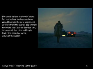 Kanye 
West 
– 
‘Flashing 
Lights’ 
(2007) 
35 
She 
don’t 
believe 
in 
shoo0n’ 
stars, 
But 
she 
believe 
in 
shoes 
and 
cars 
Wood 
floors 
in 
the 
new 
apartment, 
Couture 
from 
the 
store’s 
department 
You 
more 
like 
L’eau 
de 
Stardee 
shit, 
I’m 
more 
of 
the, 
trips 
to 
Florida 
Order 
the 
hors 
d’oeuvres, 
Views 
of 
the 
water. 
 