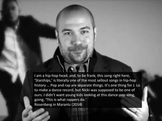 I 
am 
a 
hip-­‐hop 
head, 
and, 
to 
be 
frank, 
this 
song 
right 
here, 
‘Starships,’ 
is 
literally 
one 
of 
the 
most 
sellout 
songs 
in 
hip-­‐hop 
history 
… 
Pop 
and 
rap 
are 
separate 
things. 
It’s 
one 
thing 
for 
J. 
Lo 
to 
make 
a 
dance 
record, 
but 
Nicki 
was 
supposed 
to 
be 
one 
of 
ours. 
I 
didn’t 
want 
young 
kids 
looking 
at 
this 
dance-­‐pop 
song, 
going, 
‘This 
is 
what 
rappers 
do.’ 
Rosenberg 
in 
Marantz 
(2014) 
39 
 