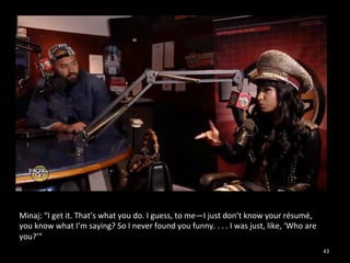 43 
Minaj: 
“I 
get 
it. 
That’s 
what 
you 
do. 
I 
guess, 
to 
me—I 
just 
don’t 
know 
your 
résumé, 
you 
know 
what 
I’m 
saying? 
So 
I 
never 
found 
you 
funny. 
. 
. 
. 
I 
was 
just, 
like, 
‘Who 
are 
you?’” 
 