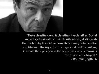 "Taste 
classifies, 
and 
it 
classifies 
the 
classifier. 
Social 
subjects, 
classified 
by 
their 
classifications, 
distinguish 
themselves 
by 
the 
distinctions 
they 
make, 
between 
the 
beautiful 
and 
the 
ugly, 
the 
distinguished 
and 
the 
vulgar, 
in 
which 
their 
position 
in 
the 
objective 
classifications 
is 
expressed 
or 
betrayed." 
-­‐ 
Bourdieu, 
1984: 
6 
48 
 