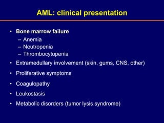 • Bone marrow failure
– Anemia
– Neutropenia
– Thrombocytopenia
• Extramedullary involvement (skin, gums, CNS, other)
• Proliferative symptoms
• Coagulopathy
• Leukostasis
• Metabolic disorders (tumor lysis syndrome)
AML: clinical presentation
 