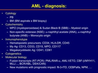 • Cytology
– PB
– BM (BM aspirate ± BM biopsy)
• Cytochemistry
– MPO (myeloperoxidase) & Sudan Black B (SBB) – Myeloid origin
– Non-specific esterase (NSE): -naphthyl acetate (ANA), -naphthyl
butyrate (ANB) – Monocytic origin
• Inmunophenotype
– Hematopoietic precursors: CD34, HLA-DR, CD45
– My Ag: CD13, CD33, CD15, MPO, CD117
– Megakaryoblastic Ag: CD41, CD61
• Cytogenetics
• Molecular biology
– Fusion transcripts (RT-PCR): PML/RAR-, AML1/ETO, CBF-/MYH11,
MLL/..., BCR/ABL, DEK/CAN)
– New mutations with prognostic impact: flt-3-ITD, CEBPalfa, NPM, …
AML - diagnosis:
 