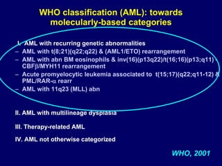 I. AML with recurring genetic abnormalities
– AML with t(8;21)(q22;q22) & (AML1/ETO) rearrangement
– AML with abn BM eosinophils & inv(16)(p13q22)/t(16;16)(p13;q11) -
CBF/MYH11 rearrangement
– Acute promyelocytic leukemia associated to t(15;17)(q22;q11-12) &
PML/RAR- rearr
– AML with 11q23 (MLL) abn
II. AML with multilineage dysplasia
III. Therapy-related AML
IV. AML not otherwise categorized
WHO, 2001
WHO classification (AML): towards
molecularly-based categories
 