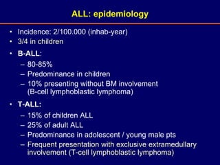 • Incidence: 2/100.000 (inhab-year)
• 3/4 in children
• B-ALL:
– 80-85%
– Predominance in children
– 10% presenting without BM involvement
(B-cell lymphoblastic lymphoma)
• T-ALL:
– 15% of children ALL
– 25% of adult ALL
– Predominance in adolescent / young male pts
– Frequent presentation with exclusive extramedullary
involvement (T-cell lymphoblastic lymphoma)
ALL: epidemiology
 