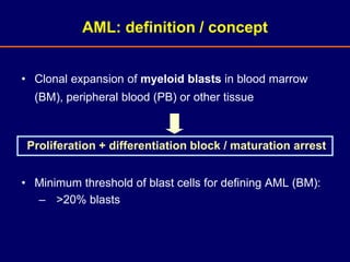 • Clonal expansion of myeloid blasts in blood marrow
(BM), peripheral blood (PB) or other tissue
• Minimum threshold of blast cells for defining AML (BM):
– >20% blasts
AML: definition / concept
Proliferation + differentiation block / maturation arrest
 