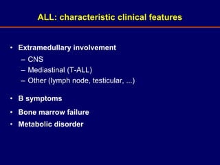 • Extramedullary involvement
– CNS
– Mediastinal (T-ALL)
– Other (lymph node, testicular, ...)
• B symptoms
• Bone marrow failure
• Metabolic disorder
ALL: characteristic clinical features
 