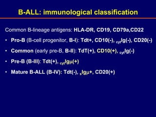 Common B-lineage antigens: HLA-DR, CD19, CD79a,CD22
• Pro-B (B-cell progenitor, B-I): Tdt+, CD10(-), cytIg(-), CD20(-)
• Common (early pre-B, B-II): TdT(+), CD10(+), cytIg(-)
• Pre-B (B-III): Tdt(+), cytIg(+)
• Mature B-ALL (B-IV): Tdt(-), sIg+, CD20(+)
B-ALL: immunological classification
 