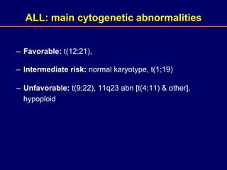 – Favorable: t(12;21),
– Intermediate risk: normal karyotype, t(1;19)
– Unfavorable: t(9;22), 11q23 abn [t(4;11) & other],
hypoploid
ALL: main cytogenetic abnormalities
 