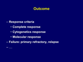 Outcome
– Response criteria
• Complete response
• Cytogenetics response
• Molecular response
– Failure: primary refractory, relapse
– …
 