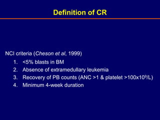 NCI criteria (Cheson et al, 1999)
1. <5% blasts in BM
2. Absence of extramedullary leukemia
3. Recovery of PB counts (ANC >1 & platelet >100x109/L)
4. Minimum 4-week duration
Definition of CR
 